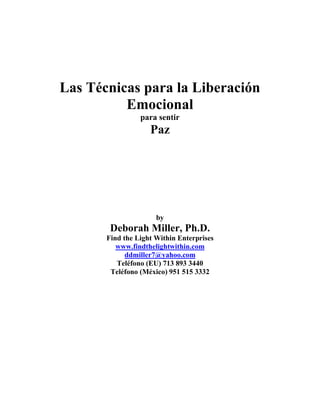 Las Técnicas para la Liberación
Emocional
para sentir
Paz
by
Deborah Miller, Ph.D.
Find the Light Within Enterprises
www.findthelightwithin.com
ddmiller7@yahoo.com
Teléfono (EU) 713 893 3440
Teléfono (México) 951 515 3332
 