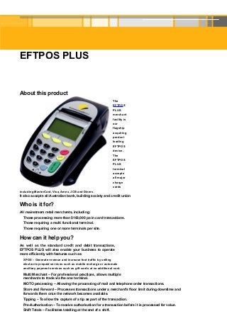 EFTPOS PLUS


About this product
                                                                The
                                                                EFTPOS
                                                                PLUS
                                                                merchant
                                                                facility is
                                                                our
                                                                flagship
                                                                acquiring
                                                                product
                                                                leading
                                                                EFTPOS
                                                                device.
                                                                The
                                                                EFTPOS
                                                                PLUS
                                                                terminal
                                                                accepts
                                                                all major
                                                                charge
                                                                cards
including MasterCard, Visa, Amex, JCB and Diners.
It also accepts all Australian bank, building society and credit union

Who is it for?
All mainstream retail merchants, including:
  Those processing more than $100,000 pa in card transactions.
  Those requiring a multi functional terminal.
  Those requiring one or more terminals per site.

How can it help you?
As well as the standard credit and debit transactions,
EFTPOS PLUS will also enable your business to operate
more efficiently with features such as:
  XPOS – Generate revenue and increase foot traffic by selling
  electronic prepaid services such as mobile recharge or automate
  ancillary payment services such as gift cards at no additional cost.
  Multi Merchant – For professional practices, allows multiple
  merchants to trade via the one terminal.
  MOTO processing – Allowing the processing of mail and telephone order transactions.
  Store and Forward – Processes transactions under a merchant’s floor limit during downtime and
  forwards them once the network becomes available.
  Tipping – To allow the capture of a tip as part of the transaction.
  Pre-Authorisation – To receive authorisation for a transaction before it is processed for value.
  Shift Totals – Facilitates totalling at the end of a shift.
 