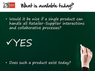 What is available today?

• Would it be nice if a single product can
  handle all Retailer-Supplier interactions
  and collaborative processes?



YES
• Does such a product exist today?
                                              20
 