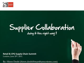 Supplier Collaboration
                           doing it the right way !!




Retail & CPG Supply Chain Summit
London, June 20th, 2011.

By: Hiren Doshi (hiren.doshi@manthansystems.com)       1
 