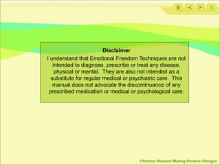Disclaimer
I understand that Emotional Freedom Techniques are not
intended to diagnose, prescribe or treat any disease,
physical or mental. They are also not intended as a
substitute for regular medical or psychiatric care. This
manual does not advocate the discontinuance of any
prescribed medication or medical or psychological care.
Christine Wesson/ Making Positive Changes
 