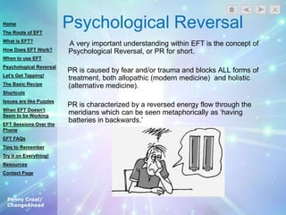 Penny Croal/
ChangeAhead
Psychological Reversal
A very important understanding within EFT is the concept of
Psychological Reversal, or PR for short.
PR is caused by fear and/or trauma and blocks ALL forms of
treatment, both allopathic (modern medicine) and holistic
(alternative medicine).
PR is characterized by a reversed energy flow through the
meridians which can be seen metaphorically as „having
batteries in backwards.‟
Home
The Roots of EFT
What is EFT?
How Does EFT Work?
When to use EFT
Psychological Reversal
Let’s Get Tapping!
The Basic Recipe
Shortcuts
Issues are like Puzzles
When EFT Doesn’t
Seem to be Working
EFT Sessions Over the
Phone
EFT FAQs
Tips to Remember
Try it on Everything!
Resources
Contact Page
 