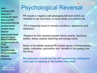 Penny Croal/
ChangeAhead
Psychological Reversal
PR results in negative self sabotaging behavior which can
manifest in just one issue, or many areas of a persons life.
PR is frequently found in chronic conditions, depression and
addictions.
Reasons for this reversal include historic events, decisions,
beliefs, stress, polarity switching and energy toxins.
Some of the beliefs causing PR include issues of deservedness,
safety, motivation, permission and benefits in not getting over
the issue.
PR correction is built into the EFT protocol by rubbing the
sore spot or tapping on the karate chop point.
Home
The Roots of EFT
What is EFT?
How Does EFT Work?
When to use EFT
Psychological Reversal
Let’s Get Tapping!
The Basic Recipe
Shortcuts
Issues are like Puzzles
When EFT Doesn’t
Seem to be Working
EFT Sessions Over the
Phone
EFT FAQs
Tips to Remember
Try it on Everything!
Resources
Contact Page
 