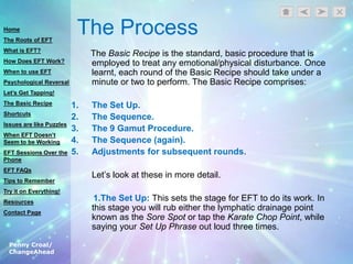 Penny Croal/
ChangeAhead
The Process
The Basic Recipe is the standard, basic procedure that is
employed to treat any emotional/physical disturbance. Once
learnt, each round of the Basic Recipe should take under a
minute or two to perform. The Basic Recipe comprises:
1. The Set Up.
2. The Sequence.
3. The 9 Gamut Procedure.
4. The Sequence (again).
5. Adjustments for subsequent rounds.
Let‟s look at these in more detail.
1.The Set Up: This sets the stage for EFT to do its work. In
this stage you will rub either the lymphatic drainage point
known as the Sore Spot or tap the Karate Chop Point, while
saying your Set Up Phrase out loud three times.
Home
The Roots of EFT
What is EFT?
How Does EFT Work?
When to use EFT
Psychological Reversal
Let’s Get Tapping!
The Basic Recipe
Shortcuts
Issues are like Puzzles
When EFT Doesn’t
Seem to be Working
EFT Sessions Over the
Phone
EFT FAQs
Tips to Remember
Try it on Everything!
Resources
Contact Page
 