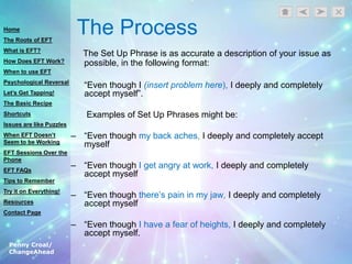 Penny Croal/
ChangeAhead
The Process
The Set Up Phrase is as accurate a description of your issue as
possible, in the following format:
“Even though I (insert problem here), I deeply and completely
accept myself”.
Examples of Set Up Phrases might be:
– “Even though my back aches, I deeply and completely accept
myself
– “Even though I get angry at work, I deeply and completely
accept myself
– “Even though there‟s pain in my jaw, I deeply and completely
accept myself
– “Even though I have a fear of heights, I deeply and completely
accept myself.
Home
The Roots of EFT
What is EFT?
How Does EFT Work?
When to use EFT
Psychological Reversal
Let’s Get Tapping!
The Basic Recipe
Shortcuts
Issues are like Puzzles
When EFT Doesn’t
Seem to be Working
EFT Sessions Over the
Phone
EFT FAQs
Tips to Remember
Try it on Everything!
Resources
Contact Page
 