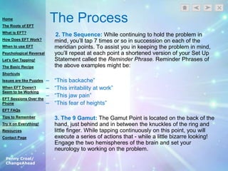 Penny Croal/
ChangeAhead
The Process
2. The Sequence: While continuing to hold the problem in
mind, you‟ll tap 7 times or so in succession on each of the
meridian points. To assist you in keeping the problem in mind,
you‟ll repeat at each point a shortened version of your Set Up
Statement called the Reminder Phrase. Reminder Phrases of
the above examples might be:
– “This backache”
– “This irritability at work”
– “This jaw pain”
– “This fear of heights”
3. The 9 Gamut: The Gamut Point is located on the back of the
hand, just behind and in between the knuckles of the ring and
little finger. While tapping continuously on this point, you will
execute a series of actions that - while a little bizarre looking!
Engage the two hemispheres of the brain and set your
neurology to working on the problem.
Home
The Roots of EFT
What is EFT?
How Does EFT Work?
When to use EFT
Psychological Reversal
Let’s Get Tapping!
The Basic Recipe
Shortcuts
Issues are like Puzzles
When EFT Doesn’t
Seem to be Working
EFT Sessions Over the
Phone
EFT FAQs
Tips to Remember
Try it on Everything!
Resources
Contact Page
 