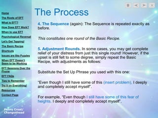 Penny Croal/
ChangeAhead
The Process
4. The Sequence (again): The Sequence is repeated exactly as
before.
This constitutes one round of the Basic Recipe.
5. Adjustment Rounds. In some cases, you may get complete
relief of your distress from just this single round! However, if the
upset is still felt to some degree, simply repeat the Basic
Recipe, with adjustments as follows:
Substitute the Set Up Phrase you used with this one:
“Even though I still have some of this (insert problem), I deeply
and completely accept myself”.
For example, “Even though I still have some of this fear of
heights, I deeply and completely accept myself”.
Home
The Roots of EFT
What is EFT?
How Does EFT Work?
When to use EFT
Psychological Reversal
Let’s Get Tapping!
The Basic Recipe
Shortcuts
Issues are like Puzzles
When EFT Doesn’t
Seem to be Working
EFT Sessions Over the
Phone
EFT FAQs
Tips to Remember
Try it on Everything!
Resources
Contact Page
 