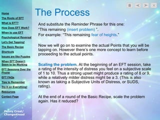 Penny Croal/
ChangeAhead
The Process
And substitute the Reminder Phrase for this one:
“This remaining (insert problem) ”.
For example: “This remaining fear of heights.”
Now we will go on to examine the actual Points that you will be
tapping on. However there‟s one more concept to learn before
proceeding to the actual points.
Scaling the problem. At the beginning of an EFT session, take
a rating of the intensity of distress you feel on a subjective scale
of 1 to 10. Thus a strong upset might produce a rating of 8 or 9,
while a relatively milder distress might be a 3. (This is also
known as taking a Subjective Units of Distress, or SUDS,
rating).
At the end of a round of the Basic Recipe, scale the problem
again. Has it reduced?
Home
The Roots of EFT
What is EFT?
How Does EFT Work?
When to use EFT
Psychological Reversal
Let’s Get Tapping!
The Basic Recipe
Shortcuts
Issues are like Puzzles
When EFT Doesn’t
Seem to be Working
EFT Sessions Over the
Phone
EFT FAQs
Tips to Remember
Try it on Everything!
Resources
Contact Page
 