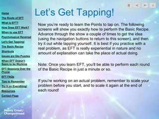 Penny Croal/
ChangeAhead
Let‟s Get Tapping!
Now you‟re ready to learn the Points to tap on. The following
screens will show you exactly how to perform the Basic Recipe.
Advance through the show a couple of times to get the idea
(using the navigation buttons to return to this screen), and then
try it out while tapping yourself. It is best if you practice with a
real problem, as EFT is really experiential in nature and no
amount of explanation can take the place of actual doing.
Note: Once you learn EFT, you‟ll be able to perform each round
of the Basic Recipe in just a minute or so.
If you‟re working on an actual problem, remember to scale your
problem before you start, and to scale it again at the end of
each round!
Home
The Roots of EFT
What is EFT?
How Does EFT Work?
When to use EFT
Psychological Reversal
Let’s Get Tapping!
The Basic Recipe
Shortcuts
Issues are like Puzzles
When EFT Doesn’t
Seem to be Working
EFT Sessions Over the
Phone
EFT FAQs
Tips to Remember
Try it on Everything!
Resources
Contact Page
 