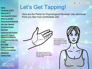 Penny Croal/
ChangeAhead
Let‟s Get Tapping!
Here are the Points for Psychological Reversal. Use whichever
Point you feel most comfortable with.
Home
The Roots of EFT
What is EFT?
How Does EFT Work?
When to use EFT
Psychological Reversal
Let’s Get Tapping!
The Basic Recipe
Shortcuts
Issues are like Puzzles
When EFT Doesn’t
Seem to be Working
EFT Sessions Over the
Phone
EFT FAQs
Tips to Remember
Try it on Everything!
Resources
Contact Page
 