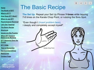Penny Croal/
ChangeAhead
The Basic Recipe
The Set Up. Repeat your Set Up Phrase 3 times while tapping
7-8 times on the Karate Chop Point, or rubbing the Sore Spot.
“Even though I (insert problem here),
I deeply and completely accept myself”.
Home
The Roots of EFT
What is EFT?
How Does EFT Work?
When to use EFT
Psychological Reversal
Let’s Get Tapping!
The Basic Recipe
Shortcuts
Issues are like Puzzles
When EFT Doesn’t
Seem to be Working
EFT Sessions Over the
Phone
EFT FAQs
Tips to Remember
Try it on Everything!
Resources
Contact Page
 