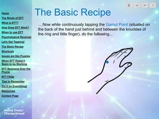 Penny Croal/
ChangeAhead
The Basic Recipe
…Now while continuously tapping the Gamut Point (situated on
the back of the hand just behind and between the knuckles of
the ring and little finger), do the following...
Home
The Roots of EFT
What is EFT?
How Does EFT Work?
When to use EFT
Psychological Reversal
Let’s Get Tapping!
The Basic Recipe
Shortcuts
Issues are like Puzzles
When EFT Doesn’t
Seem to be Working
EFT Sessions Over the
Phone
EFT FAQs
Tips to Remember
Try it on Everything!
Resources
Contact Page
 