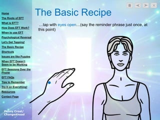 Penny Croal/
ChangeAhead
The Basic Recipe
…tap with eyes open…(say the reminder phrase just once, at
this point)
Home
The Roots of EFT
What is EFT?
How Does EFT Work?
When to use EFT
Psychological Reversal
Let’s Get Tapping!
The Basic Recipe
Shortcuts
Issues are like Puzzles
When EFT Doesn’t
Seem to be Working
EFT Sessions Over the
Phone
EFT FAQs
Tips to Remember
Try it on Everything!
Resources
Contact Page
 