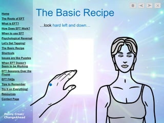 Penny Croal/
ChangeAhead
The Basic Recipe
…look hard left and down…
Home
The Roots of EFT
What is EFT?
How Does EFT Work?
When to use EFT
Psychological Reversal
Let’s Get Tapping!
The Basic Recipe
Shortcuts
Issues are like Puzzles
When EFT Doesn’t
Seem to be Working
EFT Sessions Over the
Phone
EFT FAQs
Tips to Remember
Try it on Everything!
Resources
Contact Page
 