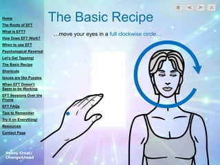 Penny Croal/
ChangeAhead
The Basic Recipe
…move your eyes in a full clockwise circle…
Home
The Roots of EFT
What is EFT?
How Does EFT Work?
When to use EFT
Psychological Reversal
Let’s Get Tapping!
The Basic Recipe
Shortcuts
Issues are like Puzzles
When EFT Doesn’t
Seem to be Working
EFT Sessions Over the
Phone
EFT FAQs
Tips to Remember
Try it on Everything!
Resources
Contact Page
 