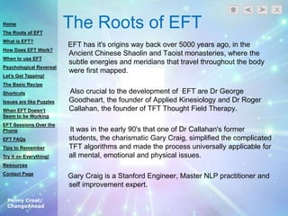Penny Croal/
ChangeAhead
The Roots of EFT
EFT has it's origins way back over 5000 years ago, in the
Ancient Chinese Shaolin and Taoist monasteries, where the
subtle energies and meridians that travel throughout the body
were first mapped.
Also crucial to the development of EFT are Dr George
Goodheart, the founder of Applied Kinesiology and Dr Roger
Callahan, the founder of TFT Thought Field Therapy.
It was in the early 90's that one of Dr Callahan's former
students, the charismatic Gary Craig, simplified the complicated
TFT algorithms and made the process universally applicable for
all mental, emotional and physical issues.
Gary Craig is a Stanford Engineer, Master NLP practitioner and
self improvement expert.
Home
The Roots of EFT
What is EFT?
How Does EFT Work?
When to use EFT
Psychological Reversal
Let’s Get Tapping!
The Basic Recipe
Shortcuts
Issues are like Puzzles
When EFT Doesn’t
Seem to be Working
EFT Sessions Over the
Phone
EFT FAQs
Tips to Remember
Try it on Everything!
Resources
Contact Page
 