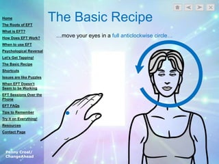 Penny Croal/
ChangeAhead
The Basic Recipe
…move your eyes in a full anticlockwise circle…
Home
The Roots of EFT
What is EFT?
How Does EFT Work?
When to use EFT
Psychological Reversal
Let’s Get Tapping!
The Basic Recipe
Shortcuts
Issues are like Puzzles
When EFT Doesn’t
Seem to be Working
EFT Sessions Over the
Phone
EFT FAQs
Tips to Remember
Try it on Everything!
Resources
Contact Page
 