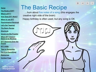 Penny Croal/
ChangeAhead
The Basic Recipe
…hum about five notes of a song (this engages the
creative right side of the brain)
Happy birthday is often used, but any song is OK
Home
The Roots of EFT
What is EFT?
How Does EFT Work?
When to use EFT
Psychological Reversal
Let’s Get Tapping!
The Basic Recipe
Shortcuts
Issues are like Puzzles
When EFT Doesn’t
Seem to be Working
EFT Sessions Over the
Phone
EFT FAQs
Tips to Remember
Try it on Everything!
Resources
Contact Page
 
