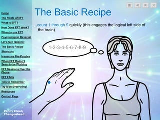 Penny Croal/
ChangeAhead
The Basic Recipe
…count 1 through 9 quickly (this engages the logical left side of
the brain)
Home
The Roots of EFT
What is EFT?
How Does EFT Work?
When to use EFT
Psychological Reversal
Let’s Get Tapping!
The Basic Recipe
Shortcuts
Issues are like Puzzles
When EFT Doesn’t
Seem to be Working
EFT Sessions Over the
Phone
EFT FAQs
Tips to Remember
Try it on Everything!
Resources
Contact Page
 
