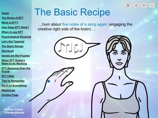Penny Croal/
ChangeAhead
The Basic Recipe
…hum about five notes of a song again (engaging the
creative right side of the brain) …
Home
The Roots of EFT
What is EFT?
How Does EFT Work?
When to use EFT
Psychological Reversal
Let’s Get Tapping!
The Basic Recipe
Shortcuts
Issues are like Puzzles
When EFT Doesn’t
Seem to be Working
EFT Sessions Over the
Phone
EFT FAQs
Tips to Remember
Try it on Everything!
Resources
Contact Page
 