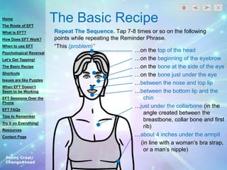 Penny Croal/
ChangeAhead
The Basic Recipe
Repeat The Sequence. Tap 7-8 times or so on the following
points while repeating the Reminder Phrase.
“This (problem)”
…on the top of the head
…on the beginning of the eyebrow
…on the bone at the side of the eye
…on the bone just under the eye
…between the nose and top lip
…between the bottom lip and the
chin
…just under the collarbone (in the
angle created between the
breastbone, collar bone and first
rib)
…about 4 inches under the armpit
(in line with a woman‟s bra strap,
or a man‟s nipple)
Home
The Roots of EFT
What is EFT?
How Does EFT Work?
When to use EFT
Psychological Reversal
Let’s Get Tapping!
The Basic Recipe
Shortcuts
Issues are like Puzzles
When EFT Doesn’t
Seem to be Working
EFT Sessions Over the
Phone
EFT FAQs
Tips to Remember
Try it on Everything!
Resources
Contact Page
 