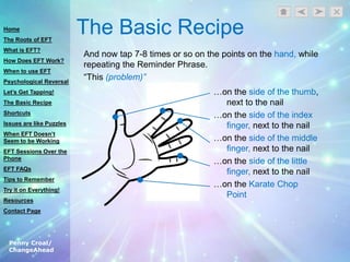 Penny Croal/
ChangeAhead
The Basic Recipe
And now tap 7-8 times or so on the points on the hand, while
repeating the Reminder Phrase.
“This (problem)”
…on the side of the thumb,
next to the nail
…on the side of the index
finger, next to the nail
…on the side of the middle
finger, next to the nail
…on the side of the little
finger, next to the nail
…on the Karate Chop
Point
Home
The Roots of EFT
What is EFT?
How Does EFT Work?
When to use EFT
Psychological Reversal
Let’s Get Tapping!
The Basic Recipe
Shortcuts
Issues are like Puzzles
When EFT Doesn’t
Seem to be Working
EFT Sessions Over the
Phone
EFT FAQs
Tips to Remember
Try it on Everything!
Resources
Contact Page
 