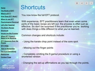 Penny Croal/
ChangeAhead
Shortcuts
You now know the full EFT protocol.
With experience, EFT practitioners learn that even when some
parts of the basic recipe are left out, the process is often just as
effective. So don‟t be surprised if the practitioner you‟re working
with does things a little different to what you‟ve learned.
Common changes and shortcuts include:
- Using the karate chop point instead of the sore spot.
- Missing out the finger points
- Completely omitting the 9 gamut procedure or using a
shortened version
- Changing the set-up affirmations as you tap through the points.
Home
The Roots of EFT
What is EFT?
How Does EFT Work?
When to use EFT
Psychological Reversal
Let’s Get Tapping!
The Basic Recipe
Shortcuts
Issues are like Puzzles
When EFT Doesn’t
Seem to be Working
EFT Sessions Over the
Phone
EFT FAQs
Tips to Remember
Try it on Everything!
Resources
Contact Page
 