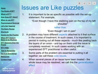 Penny Croal/
ChangeAhead
Issues are Like puzzles
1. It is important to be as specific as possible with the set-up
statement. For example,
“Even though I have this stabbing pain on the top of my left
shoulder”
rather than
“Even though I am in pain”
2. A problem may have different aspects attached to it that surface
in the course of treatment. In such cases, it is important to
persist in rooting out all these aspects - much like peeling back
the layers of an onion - and tap on them until the issue is
completely resolved. In such cases working with an
experienced EFT practitioner is often useful.
3. Some parts of the problem are essential to putting it all
together; we call these core issues.
4. When several pieces of an issue have been treated - the
whole issue may be resolved, we call this the generalization
effect.
Home
The Roots of EFT
What is EFT?
How Does EFT Work?
When to use EFT
Psychological Reversal
Let’s Get Tapping!
The Basic Recipe
Shortcuts
Issues are like Puzzles
When EFT Doesn’t
Seem to be Working
EFT Sessions Over the
Phone
EFT FAQs
Tips to Remember
Try it on Everything!
Resources
Contact Page
 