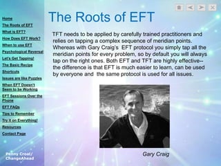 Penny Croal/
ChangeAhead
The Roots of EFT
TFT needs to be applied by carefully trained practitioners and
relies on tapping a complex sequence of meridian points.
Whereas with Gary Craig‟s EFT protocol you simply tap all the
meridian points for every problem, so by default you will always
tap on the right ones. Both EFT and TFT are highly effective--
the difference is that EFT is much easier to learn, can be used
by everyone and the same protocol is used for all issues.
Gary Craig
Home
The Roots of EFT
What is EFT?
How Does EFT Work?
When to use EFT
Psychological Reversal
Let’s Get Tapping!
The Basic Recipe
Shortcuts
Issues are like Puzzles
When EFT Doesn’t
Seem to be Working
EFT Sessions Over the
Phone
EFT FAQs
Tips to Remember
Try it on Everything!
Resources
Contact Page
 