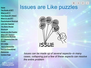Penny Croal/
ChangeAhead
Issues are Like puzzles
Issues can be made up of several aspects--in many
cases, collapsing just a few of these aspects can resolve
the entire problem
Home
The Roots of EFT
What is EFT?
How Does EFT Work?
When to use EFT
Psychological Reversal
Let’s Get Tapping!
The Basic Recipe
Shortcuts
Issues are like Puzzles
When EFT Doesn’t
Seem to be Working
EFT Sessions Over the
Phone
EFT FAQs
Tips to Remember
Try it on Everything!
Resources
Contact Page
 