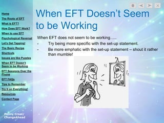 Penny Croal/
ChangeAhead
When EFT Doesn‟t Seem
to be Working
When EFT does not seem to be working…..
- Try being more specific with the set-up statement.
- Be more emphatic with the set-up statement – shout it rather
than mumble!
Home
The Roots of EFT
What is EFT?
How Does EFT Work?
When to use EFT
Psychological Reversal
Let’s Get Tapping!
The Basic Recipe
Shortcuts
Issues are like Puzzles
When EFT Doesn’t
Seem to be Working
EFT Sessions Over the
Phone
EFT FAQs
Tips to Remember
Try it on Everything!
Resources
Contact Page
 