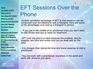 Penny Croal/
ChangeAhead
EFT Sessions Over the
Phone
Another wonderful advantage of EFT is that sessions can be
conducted over the telephone with a therapist. Here are some
of the advantages over seeing a therapist in person:
- If you are in the middle of an emotional crisis you don‟t want
to wait till the next day or week for treatment.
- EFT over the phone is ideal because the problem, and its
aspects, are front and centre and can be dealt with on the
spot.
- It is cheaper than taking the time and travel expense to visit a
practitioner
- You can work with a practitioner anywhere in the world and
work with whoever you want.
Home
The Roots of EFT
What is EFT?
How Does EFT Work?
When to use EFT
Psychological Reversal
Let’s Get Tapping!
The Basic Recipe
Shortcuts
Issues are like Puzzles
When EFT Doesn’t
Seem to be Working
EFT Sessions Over the
Phone
EFT FAQs
Tips to Remember
Try it on Everything!
Resources
Contact Page
 
