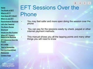 Penny Croal/
ChangeAhead
EFT Sessions Over the
Phone
- You may feel safer and more open doing the session over the
phone
- You can pay for the sessions easily by check, paypal or other
internet payment methods.
- This manual shows you all the tapping points and many other
things you will need to know
Home
The Roots of EFT
What is EFT?
How Does EFT Work?
When to use EFT
Psychological Reversal
Let’s Get Tapping!
The Basic Recipe
Shortcuts
Issues are like Puzzles
When EFT Doesn’t
Seem to be Working
EFT Sessions Over the
Phone
EFT FAQs
Tips to Remember
Try it on Everything!
Resources
Contact Page
 