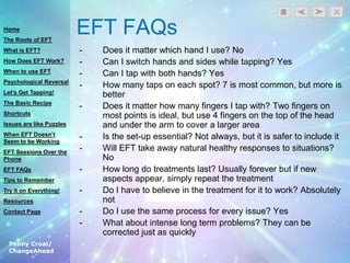 Penny Croal/
ChangeAhead
EFT FAQs
- Does it matter which hand I use? No
- Can I switch hands and sides while tapping? Yes
- Can I tap with both hands? Yes
- How many taps on each spot? 7 is most common, but more is
better
- Does it matter how many fingers I tap with? Two fingers on
most points is ideal, but use 4 fingers on the top of the head
and under the arm to cover a larger area
- Is the set-up essential? Not always, but it is safer to include it
- Will EFT take away natural healthy responses to situations?
No
- How long do treatments last? Usually forever but if new
aspects appear, simply repeat the treatment
- Do I have to believe in the treatment for it to work? Absolutely
not
- Do I use the same process for every issue? Yes
- What about intense long term problems? They can be
corrected just as quickly
Home
The Roots of EFT
What is EFT?
How Does EFT Work?
When to use EFT
Psychological Reversal
Let’s Get Tapping!
The Basic Recipe
Shortcuts
Issues are like Puzzles
When EFT Doesn’t
Seem to be Working
EFT Sessions Over the
Phone
EFT FAQs
Tips to Remember
Try it on Everything!
Resources
Contact Page
 