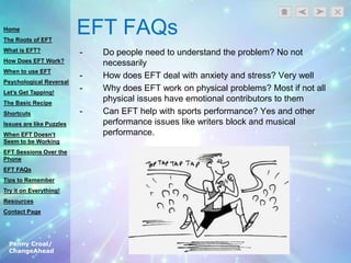 Penny Croal/
ChangeAhead
EFT FAQs
- Do people need to understand the problem? No not
necessarily
- How does EFT deal with anxiety and stress? Very well
- Why does EFT work on physical problems? Most if not all
physical issues have emotional contributors to them
- Can EFT help with sports performance? Yes and other
performance issues like writers block and musical
performance.
Home
The Roots of EFT
What is EFT?
How Does EFT Work?
When to use EFT
Psychological Reversal
Let’s Get Tapping!
The Basic Recipe
Shortcuts
Issues are like Puzzles
When EFT Doesn’t
Seem to be Working
EFT Sessions Over the
Phone
EFT FAQs
Tips to Remember
Try it on Everything!
Resources
Contact Page
 
