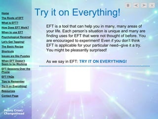 Penny Croal/
ChangeAhead
Try it on Everything!
EFT is a tool that can help you in many, many areas of
your life. Each person‟s situation is unique and many are
finding uses for EFT that were not thought of before. You
are encouraged to experiment! Even if you don‟t think
EFT is applicable for your particular need--give it a try.
You might be pleasantly surprised!
As we say in EFT: TRY IT ON EVERYTHING!
Home
The Roots of EFT
What is EFT?
How Does EFT Work?
When to use EFT
Psychological Reversal
Let’s Get Tapping!
The Basic Recipe
Shortcuts
Issues are like Puzzles
When EFT Doesn’t
Seem to be Working
EFT Sessions Over the
Phone
EFT FAQs
Tips to Remember
Try it on Everything!
Resources
Contact Page
 