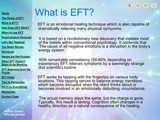 Penny Croal/
ChangeAhead
What is EFT?
EFT is an emotional healing technique which is also capable of
dramatically relieving many physical symptoms.
It is based on a revolutionary new discovery that violates most
of the beliefs within conventional psychology. It contends that
„The cause of all negative emotions is a disruption in the body‟s
energy system.‟
With remarkable consistency (50-90% depending on
experience) EFT relieves symptoms by a seemingly strange
(but scientific) routine.
EFT works by tapping with the fingertips on various body
locations. This tapping serves to balance energy meridians
which become disrupted when the client thinks about or
becomes involved in an emotionally disturbing circumstance.
The actual memory stays the same, but the charge is gone.
Typically, this result is lasting. Cognition often changes in a
healthy direction as a natural consequence of the healing.
Home
The Roots of EFT
What is EFT?
How Does EFT Work?
When to use EFT
Psychological Reversal
Let’s Get Tapping!
The Basic Recipe
Shortcuts
Issues are like Puzzles
When EFT Doesn’t
Seem to be Working
EFT Sessions Over the
Phone
EFT FAQs
Tips to Remember
Try it on Everything!
Resources
Contact Page
 
