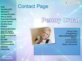 Penny Croal/
ChangeAhead
Contact Page
Penny Croal
ChangeAhead
www.changeahead.biz
Phone :
07976 819321/
020 87479579
Skype: pennycroal
Home
The Roots of EFT
What is EFT?
How Does EFT Work?
When to use EFT
Psychological Reversal
Let’s Get Tapping!
The Basic Recipe
Shortcuts
Issues are like Puzzles
When EFT Doesn’t
Seem to be Working
EFT Sessions Over the
Phone
EFT FAQs
Tips to Remember
Try it on Everything!
Resources
Contact Page
 