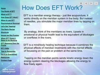 Penny Croal/
ChangeAhead
How Does EFT Work?
EFT is a meridian energy therapy - just like acupuncture, it
works directly on the meridian system in the body. But instead
of needles, you stimulate the major meridian lines by tapping on
them.
By analogy, think of the meridians as rivers. Upsets in
emotional or physical health lead to the equivalent of blockages
or overflows in the rivers.
EFT is a mind/body healing technique because it combines the
physical effects of meridian treatments with the mental effects
of focussing on the pain or problem at the same time.
Tapping on the meridian points sends kinetic energy down the
energy system clearing the blockages allowing the energy to
flow freely again.
Home
The Roots of EFT
What is EFT?
How Does EFT Work?
When to use EFT
Psychological Reversal
Let’s Get Tapping!
The Basic Recipe
Shortcuts
Issues are like Puzzles
When EFT Doesn’t
Seem to be Working
EFT Sessions Over the
Phone
EFT FAQs
Tips to Remember
Try it on Everything!
Resources
Contact Page
 