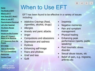 Penny Croal/
ChangeAhead
When to Use EFT
EFT has been found to be effective in a variety of issues
including:
• Addictive Cravings (food,
cigarettes, alcohol, drugs)
• Allergies
• Anxiety and panic attacks
• Anger
• Compulsions and obsessions
• Depression and sadness
• Dyslexia
• Enhancing self-image
• Fears and phobias
• Grief and loss
• Guilt
• Insomnia
• Negative memories
• Pain and symptom
management
• Physical healing
• Enhancing peak
performance (sports, public
speaking)
• Post traumatic stress
disorder
• Sexual abuse issues, etc
• Relief of pain, e.g. migraine,
arthritis etc
Home
The Roots of EFT
What is EFT?
How Does EFT Work?
When to use EFT
Psychological Reversal
Let’s Get Tapping!
The Basic Recipe
Shortcuts
Issues are like Puzzles
When EFT Doesn’t
Seem to be Working
EFT Sessions Over the
Phone
EFT FAQs
Tips to Remember
Try it on Everything!
Resources
Contact Page
 
