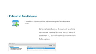 • Pulsanti di Condivisione
Consente la condivisione del documento agli altri docenti della
scuola
Consente la condivisione di documenti specifici a
determinate classi del docente, verrà richiesto di
selezionare la / le classe/i con le quali condividere
l’informazione.
 