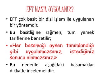 EFT NASIL UYGULANIR?
• EFT çok basit bir dizi işlem ile uygulanan
bir yöntemdir.
• Bu basitliğine rağmen, tüm yemek
tariflerine benzetilir;
• «Her basamağı aynen tanımlandığı
gibi uygulamazsanız, istediğiniz
sonucu alamazsınız.»
• Bu nedenle aşağıdaki basamaklar
dikkatle incelemelidir:
 