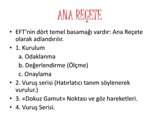ANA REÇETE
• EFT’nin dört temel basamağı vardır: Ana Reçete
olarak adlandırılır.
• 1. Kurulum
a. Odaklanma
b. Değerlendirme (Ölçme)
c. Onaylama
• 2. Vuruş serisi (Hatırlatıcı tanım söylenerek
vurulur.)
• 3. «Dokuz Gamut» Noktası ve göz hareketleri.
• 4. Vuruş Serisi.
 