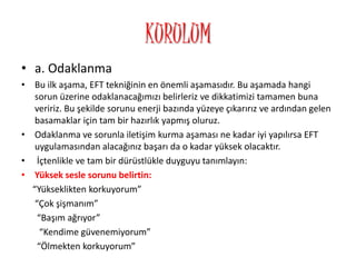 KURULUM
• a. Odaklanma
• Bu ilk aşama, EFT tekniğinin en önemli aşamasıdır. Bu aşamada hangi
sorun üzerine odaklanacağımızı belirleriz ve dikkatimizi tamamen buna
veririz. Bu şekilde sorunu enerji bazında yüzeye çıkarırız ve ardından gelen
basamaklar için tam bir hazırlık yapmış oluruz.
• Odaklanma ve sorunla iletişim kurma aşaması ne kadar iyi yapılırsa EFT
uygulamasından alacağınız başarı da o kadar yüksek olacaktır.
• İçtenlikle ve tam bir dürüstlükle duyguyu tanımlayın:
• Yüksek sesle sorunu belirtin:
“Yükseklikten korkuyorum”
“Çok şişmanım”
“Başım ağrıyor”
“Kendime güvenemiyorum”
“Ölmekten korkuyorum”
 