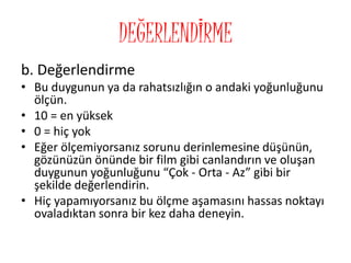 DEĞERLENDİRME
b. Değerlendirme
• Bu duygunun ya da rahatsızlığın o andaki yoğunluğunu
ölçün.
• 10 = en yüksek
• 0 = hiç yok
• Eğer ölçemiyorsanız sorunu derinlemesine düşünün,
gözünüzün önünde bir film gibi canlandırın ve oluşan
duygunun yoğunluğunu “Çok - Orta - Az” gibi bir
şekilde değerlendirin.
• Hiç yapamıyorsanız bu ölçme aşamasını hassas noktayı
ovaladıktan sonra bir kez daha deneyin.
 