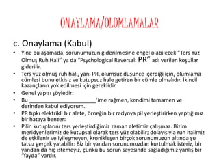 ONAYLAMA/OLUMLAMALAR
c. Onaylama (Kabul)
• Yine bu aşamada, sorunumuzun giderilmesine engel olabilecek “Ters Yüz
Olmuş Ruh Hali” ya da “Psychological Reversal: PR” adı verilen koşullar
giderilir.
• Ters yüz olmuş ruh hali, yani PR, olumsuz düşünce içerdiği için, olumlama
cümlesi bunu etkisiz ve kutupsuz hale getiren bir cümle olmalıdır. İkincil
kazançların yok edilmesi için gereklidir.
• Genel yapısı şöyledir:
• Bu ______________________’ime rağmen, kendimi tamamen ve
derinden kabul ediyorum.
• PR tıpkı elektrikli bir alete, örneğin bir radyoya pil yerleştirirken yaptığımız
bir hataya benzer:
• Pilin kutuplarını ters yerleştirdiğimiz zaman aletimiz çalışmaz. Bizim
meridyenlerimiz de kutupsal olarak ters yüz olabilir; dolayısıyla ruh halimiz
de etkilenir ve iyileşmeyen, kronikleşen birçok sorunumuzun altında şu
tatsız gerçek yatabilir: Biz bir yandan sorunumuzdan kurtulmak isteriz, bir
yandan da hiç istemeyiz, çünkü bu sorun sayesinde sağladığımız yanlış bir
“fayda” vardır.
 
