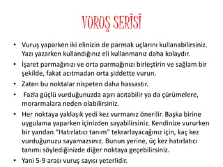 VURUŞ SERİSİ
• Vuruş yaparken iki elinizin de parmak uçlarını kullanabilirsiniz.
Yazı yazarken kullandığınız eli kullanmanız daha kolaydır.
• İşaret parmağınızı ve orta parmağınızı birleştirin ve sağlam bir
şekilde, fakat acıtmadan orta şiddette vurun.
• Zaten bu noktalar nispeten daha hassastır.
• Fazla güçlü vurduğunuzda aşırı acıtabilir ya da çürümelere,
morarmalara neden olabilirsiniz.
• Her noktaya yaklaşık yedi kez vurmanız önerilir. Başka birine
uygulama yaparken içinizden sayabilirsiniz. Kendinize vururken
bir yandan “Hatırlatıcı tanım” tekrarlayacağınız için, kaç kez
vurduğunuzu sayamazsınız. Bunun yerine, üç kez hatırlatıcı
tanımı söylediğinizde diğer noktaya geçebilirsiniz.
• Yani 5-9 arası vuruş sayısı yeterlidir.
 