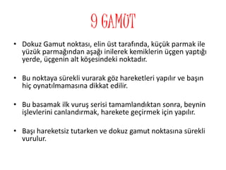 9 GAMUT
• Dokuz Gamut noktası, elin üst tarafında, küçük parmak ile
yüzük parmağından aşağı inilerek kemiklerin üçgen yaptığı
yerde, üçgenin alt köşesindeki noktadır.
• Bu noktaya sürekli vurarak göz hareketleri yapılır ve başın
hiç oynatılmamasına dikkat edilir.
• Bu basamak ilk vuruş serisi tamamlandıktan sonra, beynin
işlevlerini canlandırmak, harekete geçirmek için yapılır.
• Başı hareketsiz tutarken ve dokuz gamut noktasına sürekli
vurulur.
 