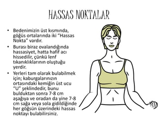 HASSAS NOKTALAR
• Bedenimizin üst kısmında,
göğüs ortalarında iki “Hassas
Nokta” vardır.
• Burası biraz ovalandığında
hassasiyet, hatta hafif acı
hissedilir, çünkü lenf
tıkanıklıklarının oluştuğu
yerdir.
• Yerleri tam olarak bulabilmek
için; kaburgalarınızın
ortasındaki kemiğin üst ucu
“U” şeklindedir, bunu
bulduktan sonra 7-8 cm
aşağıya ve oradan da yine 7-8
cm sağa veya sola gidildiğinde
her göğsün üzerindeki hassas
noktayı bulabilirsiniz.
 