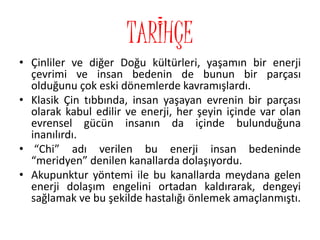 TARİHÇE
• Çinliler ve diğer Doğu kültürleri, yaşamın bir enerji
çevrimi ve insan bedenin de bunun bir parçası
olduğunu çok eski dönemlerde kavramışlardı.
• Klasik Çin tıbbında, insan yaşayan evrenin bir parçası
olarak kabul edilir ve enerji, her şeyin içinde var olan
evrensel gücün insanın da içinde bulunduğuna
inanılırdı.
• “Chi” adı verilen bu enerji insan bedeninde
“meridyen” denilen kanallarda dolaşıyordu.
• Akupunktur yöntemi ile bu kanallarda meydana gelen
enerji dolaşım engelini ortadan kaldırarak, dengeyi
sağlamak ve bu şekilde hastalığı önlemek amaçlanmıştı.
 